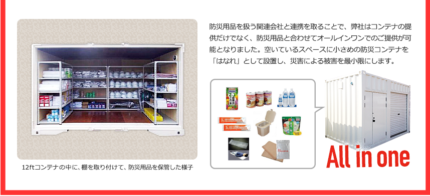 防災用品を扱う関連会社と連携を取ることで、弊社はコンテナの提供だけでなく、防災用品と合わせてオールインワンでのご提供が可能となりました。空いているスペースに小さめの防災コンテナを「はなれ」として設置し、災害による被害を最小限にします。