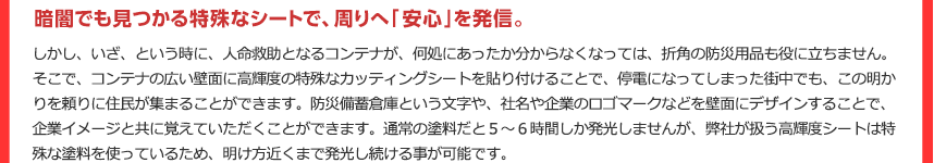 暗闇でも見つかる特殊なシートで、周りへ「安心」を発信。しかし、いざ、という時に、人命救助となるコンテナが、何処にあったか分からなくなっては、折角の防災用品も役に立ちません。そこで、コンテナの広い壁面に高輝度の特殊なカッティングシートを貼り付けることで、停電になってしまった街中でも、この明かりを頼りに住民が集まることができます。防災備蓄倉庫という文字や、社名や企業のロゴマークなどを壁面にデザインすることで、企業イメージと共に覚えていただくことができます。通常の塗料だと５～６時間しか発光しませんが、弊社が扱う高輝度シートは特殊な塗料を使っているため、明け方近くまで発光し続ける事が可能です。