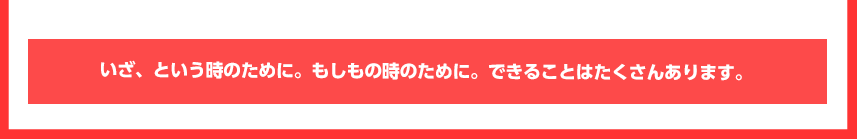 いざ、という時のために。もしもの時のために。できることはたくさんあります。