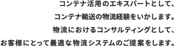 コンテナ活用のエキスパートとして、コンテナ輸送の物流経験をいかします。物流におけるコンサルティングとして、お客様にとって最適な物流システムのご提案をします。