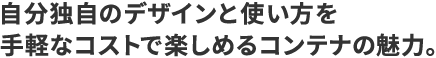 自分独自のデザインと使い方を手軽なコストで楽しめるコンテナの魅力。