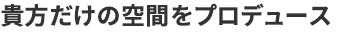 貴方だけの空間をプロデュース