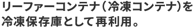 株式会社カラフルコンテナのWEBサイト。コンテナでできること｢保つ｣のページ。リーファーコンテナを冷凍保存庫として再利用するなど、鮮度を保つためのコンテナ活用をご紹介。