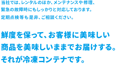 当社では、レンタルのほか、メンテナンスや修理、緊急の故障時にもしっかりと対応しております。定期点検等も是非、ご相談ください。鮮度を保って、お客様に美味しい商品を美味しいままでお届けする。それが冷凍コンテナです。