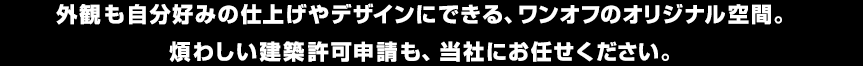 外観も自分好みの仕上げやデザインにできる、ワンオフのオリジナル空間。煩わしい建築許可申請も、当社にお任せください。