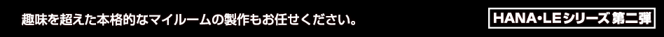 趣味を超えた本格的なマイルームの製作もお任せください。HANA・LEシリーズ 第二弾