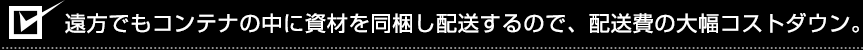 遠方でもコンテナの中に資材を同梱し配送するので、配送費の大幅コストダウン。