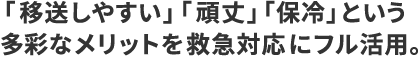   ｢移送しやすい｣｢頑丈｣｢保冷｣という多彩なメリットを救急対応にフル活用。