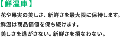 鮮温庫：花や果実の美しさ、新鮮さを最大限に保持します。泉温は商品価値を保ち続けます。美しさを逃さない。新鮮さを損なわない。