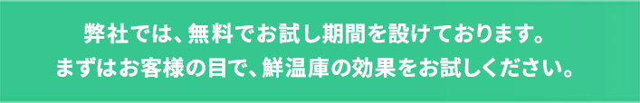 弊社では、無料でお試し期間を設けております。まずはお客様の目で、鮮温庫の効果をお試しください。